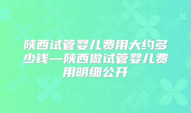 陕西试管婴儿费用大约多少钱—陕西做试管婴儿费用明细公开