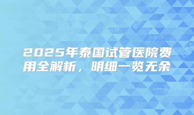 2025年泰国试管医院费用全解析,明细一览无余