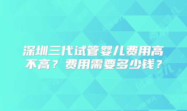 深圳三代试管婴儿费用高不高?费用需要多少钱?