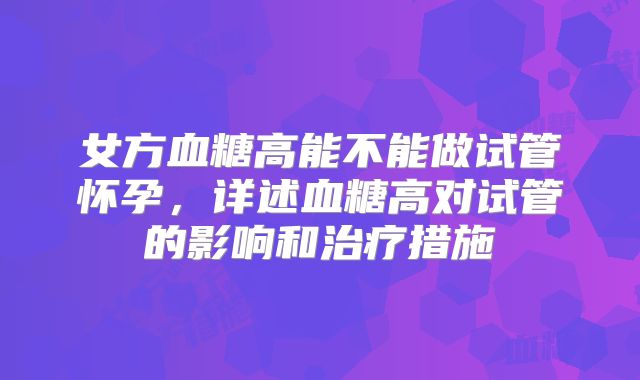 女方血糖高能不能做试管怀孕,详述血糖高对试管的影响和治疗措施
