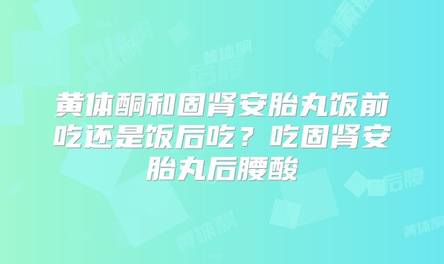黄体酮和固肾安胎丸饭前吃还是饭后吃?吃固肾安胎丸后腰酸