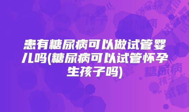 患有糖尿病可以做试管婴儿吗(糖尿病可以试管怀孕生孩子吗)