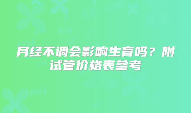 月经不调会影响生育吗？附试管价格表参考
