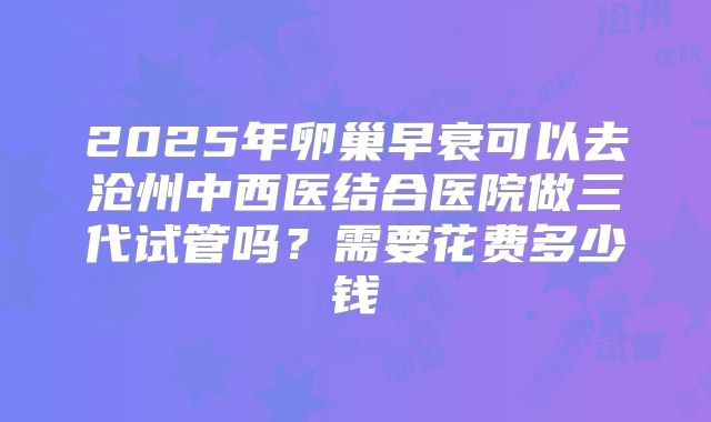 2025年卵巢早衰可以去沧州中西医结合医院做三代试管吗？需要花费多少钱