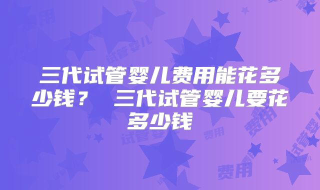 三代试管婴儿费用能花多少钱? 三代试管婴儿要花多少钱