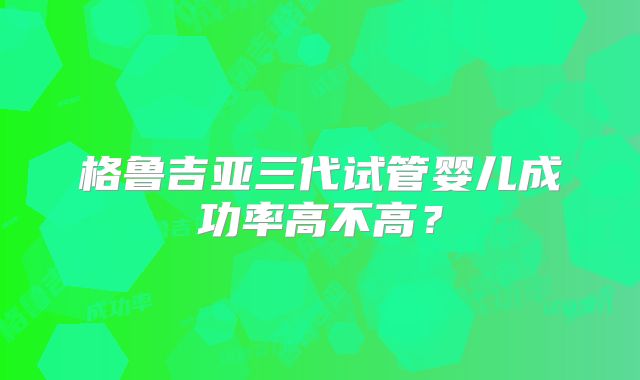 格鲁吉亚三代试管婴儿成功率高不高?