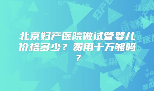 北京妇产医院做试管婴儿价格多少？费用十万够吗？