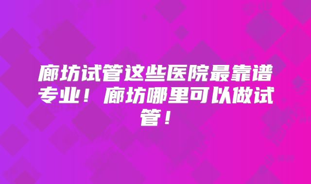 廊坊试管这些医院最靠谱专业！廊坊哪里可以做试管！