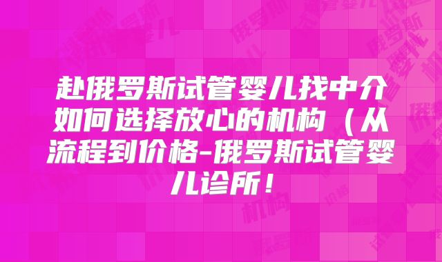 赴俄罗斯试管婴儿找中介如何选择放心的机构（从流程到价格-俄罗斯试管婴儿诊所！
