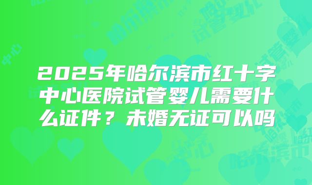 2025年哈尔滨市红十字中心医院试管婴儿需要什么证件？未婚无证可以吗