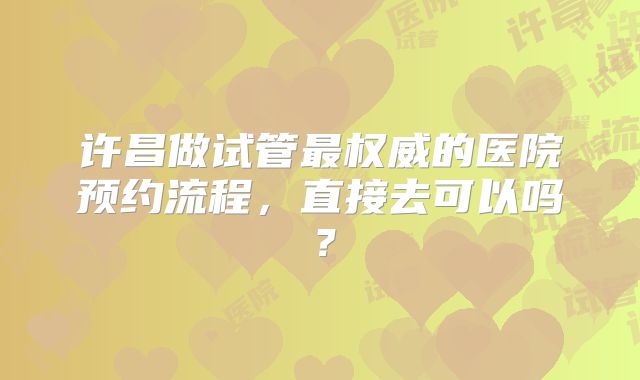 许昌做试管最权威的医院预约流程,直接去可以吗?