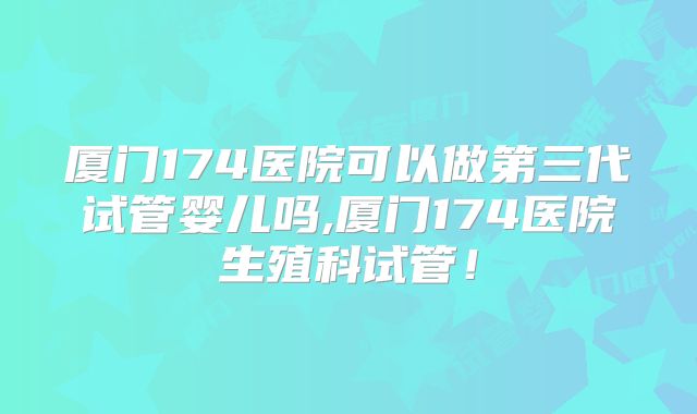 厦门174医院可以做第三代试管婴儿吗,厦门174医院生殖科试管!