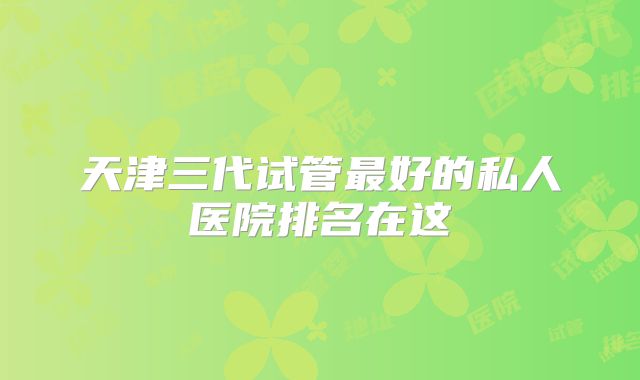 天津三代试管最好的私人医院排名在这