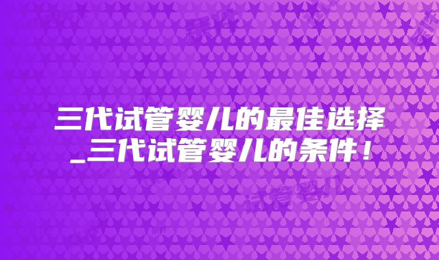 三代试管婴儿的最佳选择_三代试管婴儿的条件！