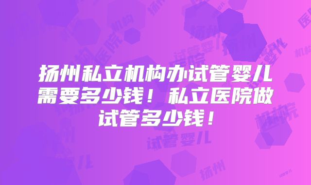 扬州私立机构办试管婴儿需要多少钱！私立医院做试管多少钱！