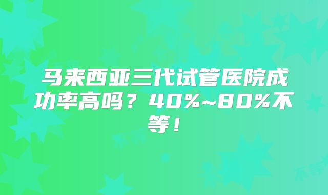马来西亚三代试管医院成功率高吗？40%~80%不等！
