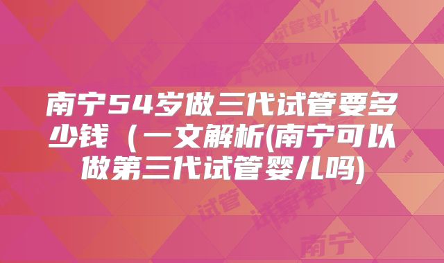 南宁54岁做三代试管要多少钱（一文解析(南宁可以做第三代试管婴儿吗)