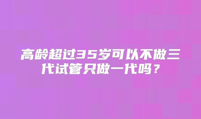 高龄超过35岁可以不做三代试管只做一代吗?