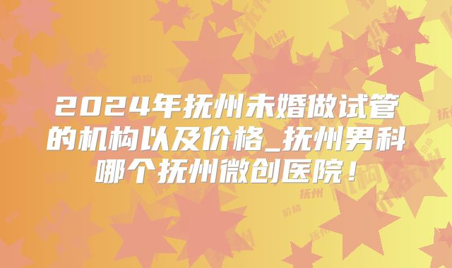 2024年抚州未婚做试管的机构以及价格_抚州男科哪个抚州微创医院!