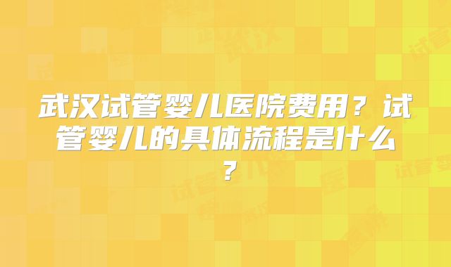 武汉试管婴儿医院费用？试管婴儿的具体流程是什么？