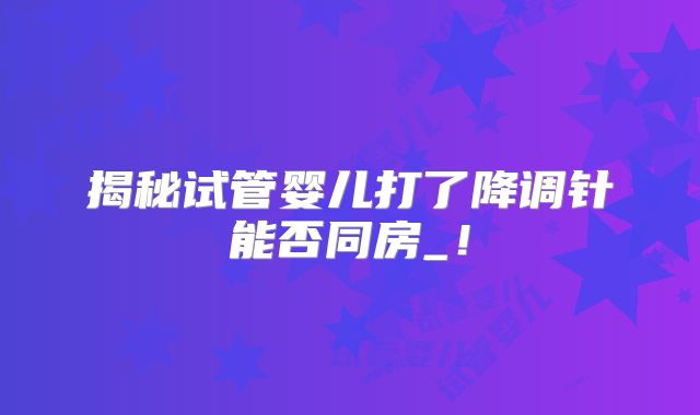 揭秘试管婴儿打了降调针能否同房_！