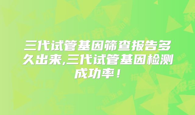 三代试管基因筛查报告多久出来,三代试管基因检测成功率!