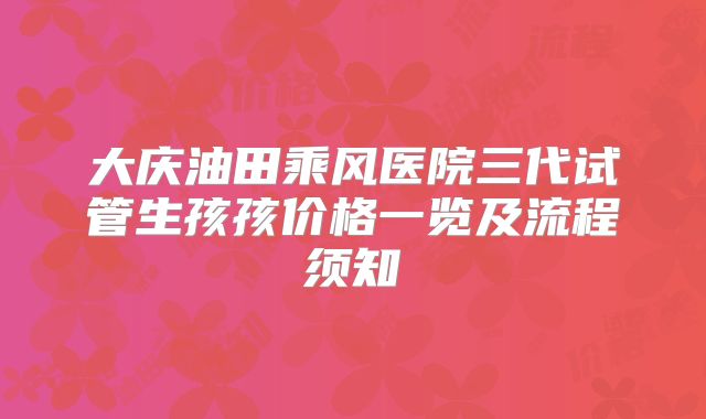 大庆油田乘风医院三代试管生孩孩价格一览及流程须知