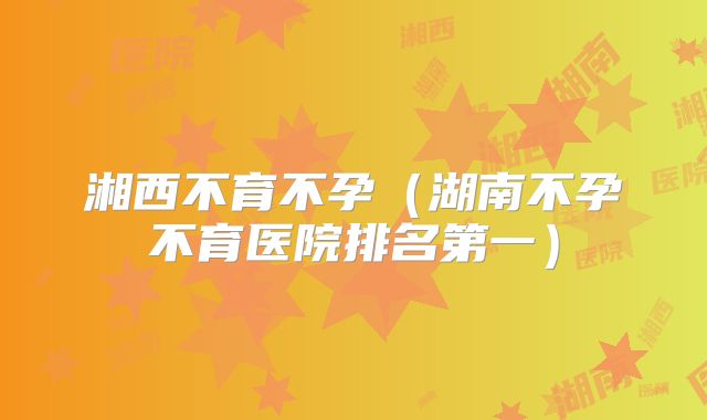 湘西不育不孕(湖南不孕不育医院排名第一)