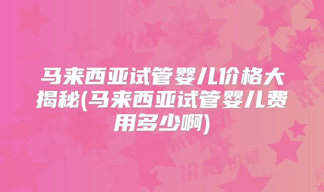 马来西亚试管婴儿价格大揭秘(马来西亚试管婴儿费用多少啊)