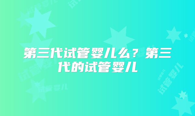 第三代试管婴儿么?第三代的试管婴儿