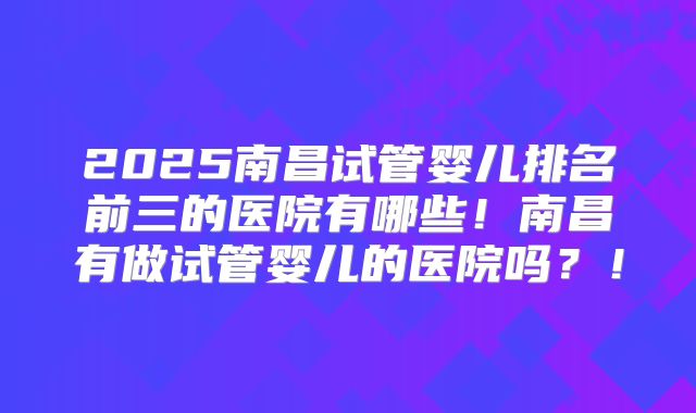 2025南昌试管婴儿排名前三的医院有哪些！南昌有做试管婴儿的医院吗？！