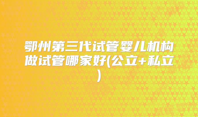 鄂州第三代试管婴儿机构做试管哪家好(公立+私立)
