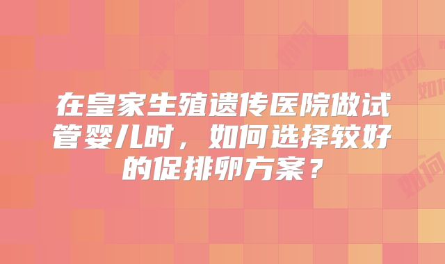 在皇家生殖遗传医院做试管婴儿时,如何选择较好的促排卵方案?