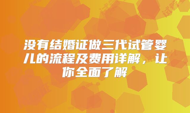 没有结婚证做三代试管婴儿的流程及费用详解，让你全面了解