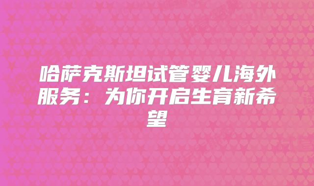 哈萨克斯坦试管婴儿海外服务：为你开启生育新希望