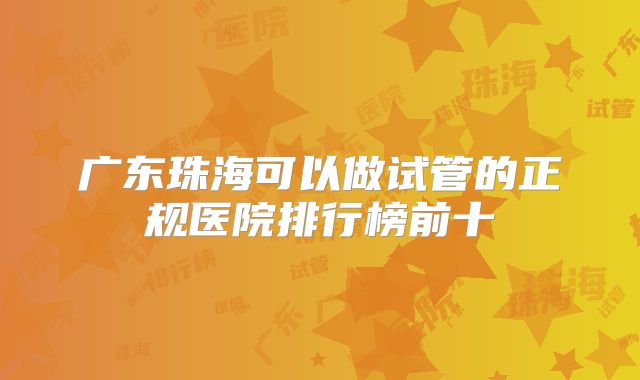 广东珠海可以做试管的正规医院排行榜前十