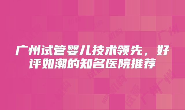 广州试管婴儿技术领先，好评如潮的知名医院推荐