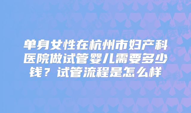 单身女性在杭州市妇产科医院做试管婴儿需要多少钱？试管流程是怎么样