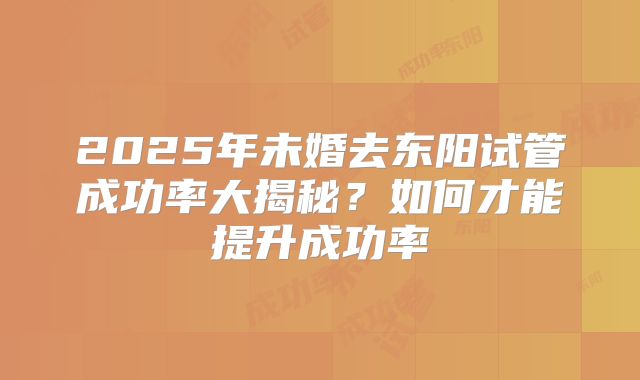 2025年未婚去东阳试管成功率大揭秘?如何才能提升成功率