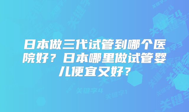 日本做三代试管到哪个医院好？日本哪里做试管婴儿便宜又好？