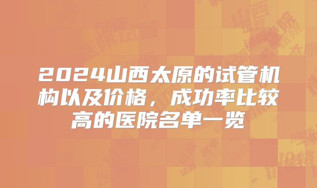 2024山西太原的试管机构以及价格,成功率比较高的医院名单一览