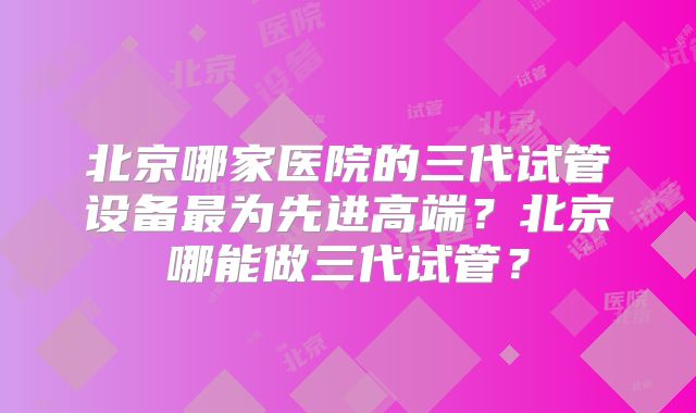 北京哪家医院的三代试管设备最为先进高端？北京哪能做三代试管？