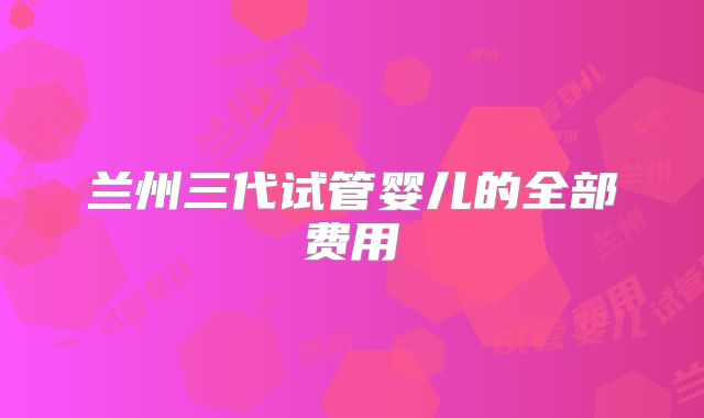 兰州三代试管婴儿的全部费用