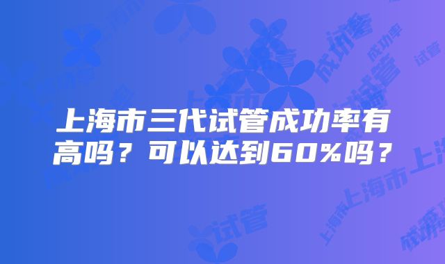 上海市三代试管成功率有高吗?可以达到60%吗?