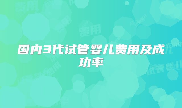 国内3代试管婴儿费用及成功率