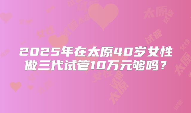 2025年在太原40岁女性做三代试管10万元够吗？