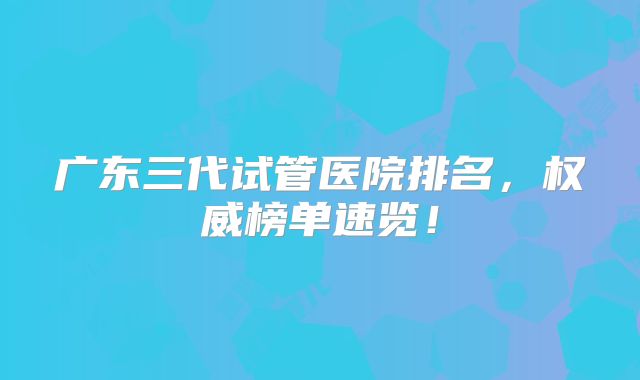 广东三代试管医院排名,权威榜单速览!