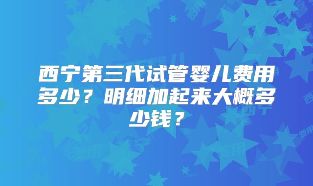 西宁第三代试管婴儿费用多少?明细加起来大概多少钱?