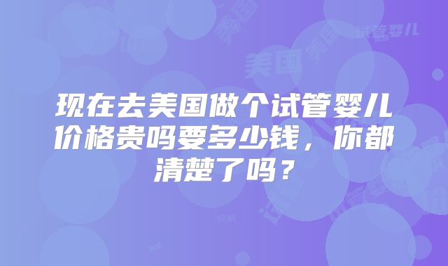 现在去美国做个试管婴儿价格贵吗要多少钱，你都清楚了吗？
