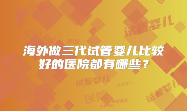 海外做三代试管婴儿比较好的医院都有哪些？